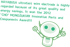 HAYABUSA ultrafast wire electrode is highly regarded because of its great quality and energy savings. It won the 2012 ‘CHO’ MONOZUKURI Innovative Parts and Components Award!!!
