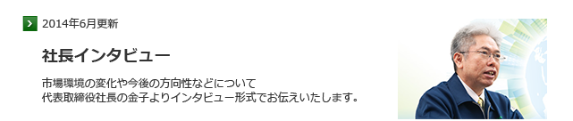 市場環境の変化や今後の方向性などについて 代表取締役社長の金子よりインタビュー形式で お伝えいたします