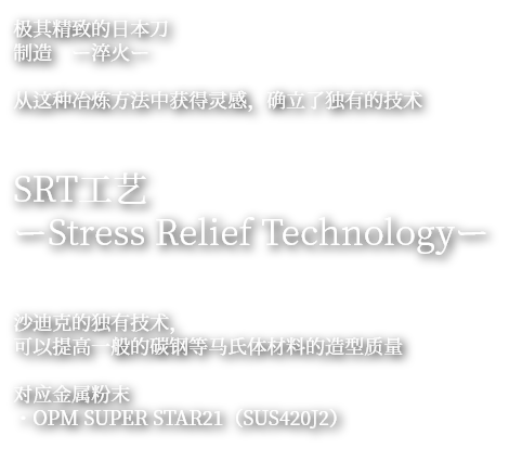极其精致的日本刀
制造 ー淬火ー
从这种冶炼方法中获得灵感,确立了独有的技术
SRT工艺
ーStress Relief Technologyー
沙迪克的独有技术,
可以提高一般的碳钢等马氏体材料的造型质量
对应金属粉末
・OPM SUPER STAR(SUS420J2)