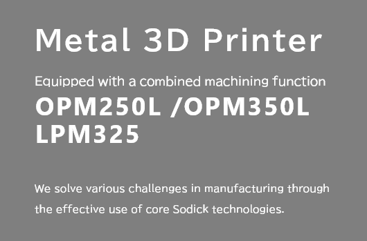 Metal 3D Printer Equipped with a combined machining function OPM250L /OPM350L LPM325 We solve various challenges in manufacturing through the effective use of core Sodick technologies.