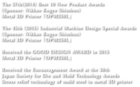 The 57th(2014) Best 10 New Product Awards (Sponsor: Nikkan Kogyo Shimbun)
              Metal 3D Printer「OPM250L」
              the 45th (2015) Industrial Machine Design Special Awards (Sponsor: Nikkan Kogyo Shimbun)
              Metal 3D Printer「OPM250L」
              Received the GOOD DESIGN AWARD in 2015
              Metal 3D Printer「OPM250L」
              Received the Encouragement Award at the 30th Japan Society for Die and Mold Technology Awards
              Stress relief technology of mold steel in metal 3D printer