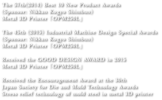 The 57th(2014) Best 10 New Product Awards (Sponsor: Nikkan Kogyo Shimbun)
Metal 3D Printer「OPM250L」
the 45th (2015) Industrial Machine Design Special Awards (Sponsor: Nikkan Kogyo Shimbun)
Metal 3D Printer「OPM250L」
Received the GOOD DESIGN AWARD in 2015
Metal 3D Printer「OPM250L」
Received the Encouragement Award at the 30th Japan Society for Die and Mold Technology Awards
Stress relief technology of mold steel in metal 3D printer