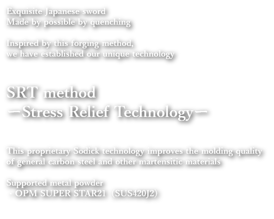 Exquisite Japanese sword
              Made by possible by quenching
              Inspired by this forging method, we have established our unique technology
              SRT method
              ーStress Relief Technologyー
              This proprietary Sodick technology improves the molding quality of general carbon steel and other martensitic materials
              Supported metal powder
              ・OPM SUPER STAR (SUS420J2)