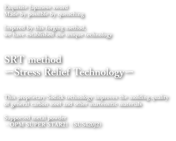Exquisite Japanese sword
Made by possible by quenching
Inspired by this forging method, we have established our unique technology
SRT method
ーStress Relief Technologyー
This proprietary Sodick technology improves the molding quality of general carbon steel and other martensitic materials
Supported metal powder
・OPM SUPER STAR (SUS420J2)