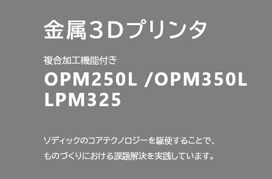 金属3Dプリンタ 複合加工機能付き OPM250L /OPM350L LPM325 ソディックのコアテクノロジーを駆使することで、ものづくりにおける課題解決を実践しています。