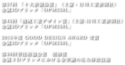 第57回 「十大新製品賞」(主催:日刊工業新聞社)
金属3Dプリンタ「OPM250L」
第45回「機械工業デザイン賞」(主催:日刊工業新聞社)
金属3Dプリンタ「OPM250L」
2015年度 GOOD DESIGN AWARD 受賞
金属3Dプリンタ「OPM250L」
第30回型技術協会賞 奨励賞
金属3Dプリンタにおける金型鋼の応力解放技術