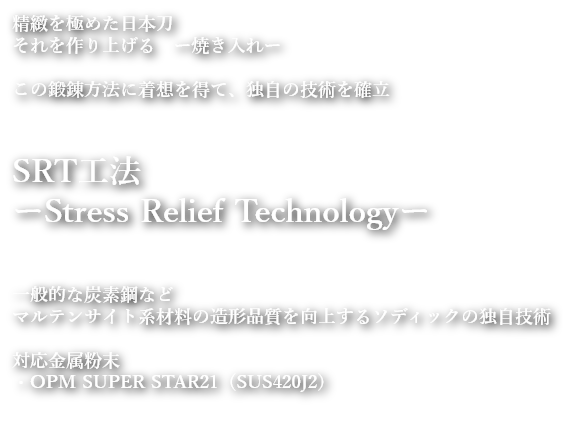 精緻を極めた日本刀
              それを作り上げる　ー焼き入れー
              この鍛錬方法に着想を得て、独自の技術を確立
              SRT工法
              ーStress Relief Technologyー
              一般的な炭素鋼など
              マルテンサイト系材料の造形品質を向上するソディックの独自技術
              対応金属粉末
              ・OPM SUPER STAR21（SUS420J2）