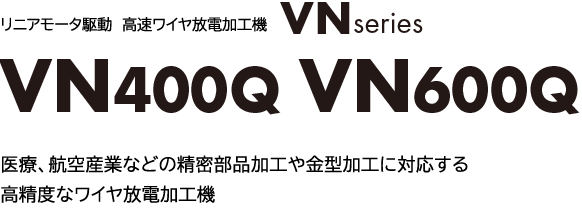 リニアモータ駆動 高速ワイヤ放電加工機 VNシリーズ
              VN400Q VN600Q
              医療、航空産業などの精密部品加工や金型加工に対応する、 高精度なワイヤ放電加工機。