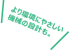 より環境にやさしい機械の設計も。