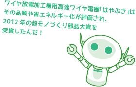 ワイヤ放電加工機用高速ワイヤ電極「はやぶさ」はその品質や省エネルギー化が評価され、2012年の超モノづくり部品大賞を受賞したんだ！