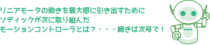 リニアモータの動きを最大限に引き出すためにソディックが次に取り組んだモーションコントローラとは？・・・続きは次号で！