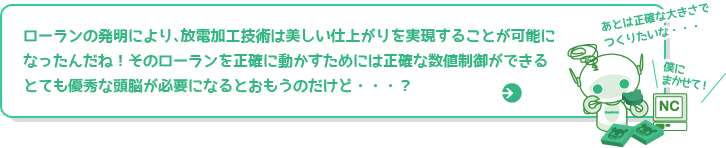 ローランの発明により、放電加工技術は美しい仕上がりを実現することが可能になったんだね！そのローランを正確に動かすためには正確な数値制御ができるとても優秀な頭脳が必要になるとおもうのだけど・・・？