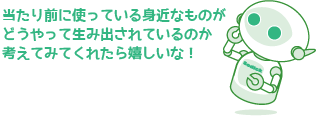 当たり前に使っている身近なものがどうやって生み出されているのか考えてみてくれたら嬉しいな！