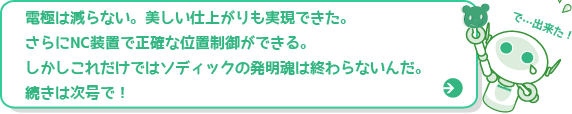 電極は減らない。美しい仕上がりも実現できた。さらにNC装置で正確な位置制御ができる。でしかしこれだけではソディックの発明魂はおわらないんだ。続きは次号で！