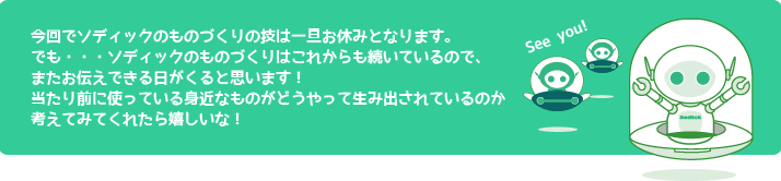 今回でソディックのものづくりの技は一旦最終回となります。
	でも・・・ソディックのものづくりはこれからも続いているので、またお伝えできる日がくると思います！
当たり前に使っている身近なものがどうやって生み出されているのか考えてみてくれたら嬉しいな！