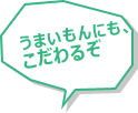 うまいもんにも、こだわるぞ