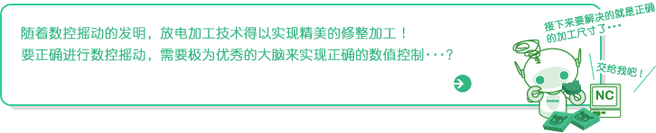 随着数控摇动的发明，放电加工技术得以实现精美的修整加工!
要正确进行数控摇动，需要极为优秀的大脑来实现正确的数值控制・・・?