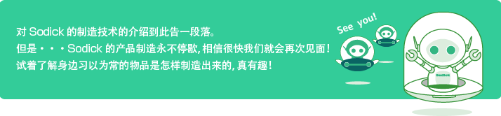 对Sodick的制造技术的介绍到此告一段落。
	但是・・・Sodick的产品制造永不停歇，相信很快我们就会再次见面！
	试着了解身边习以为常的物品是怎样制造出来的，真有趣！