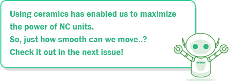 Using ceramics has enabled us to maximize the power of NC units. So, just how smooth can we move..? Check it out in the next issue!