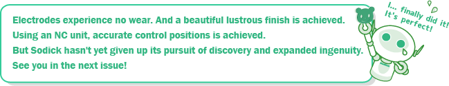 Electrodes experience no wear. And a beautiful lustrous finish is achieved. Using an NC unit, accurate control positions is achieved. But Sodick hasn't yet given up its pursuit of discovery and expanded ingenuity. See you in the next issue!