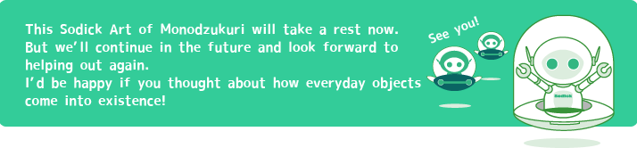 This Sodick Art of Monodzukuri will take a rest now.
But we’ll continue in the future and look forward to helping out again.
I’d be happy if you thought about how everyday objects come into existence!